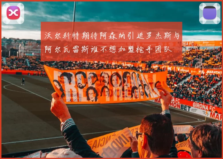 沃尔科特期待阿森纳引进罗杰斯与阿尔瓦雷斯谁不想加盟枪手团队