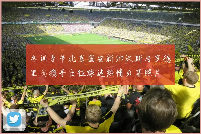 冬训季节北京国安新帅汉斯与罗德里戈携手出征球迷热情分享照片