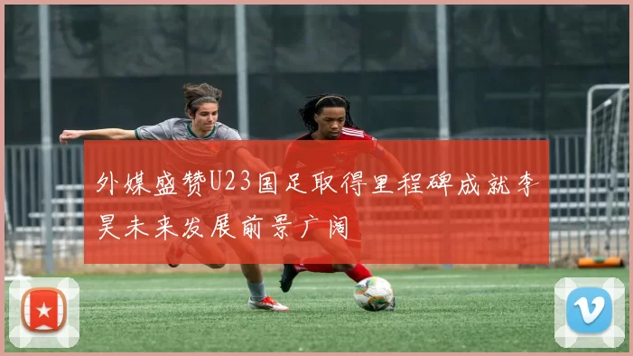 外媒盛赞U23国足取得里程碑成就李昊未来发展前景广阔
