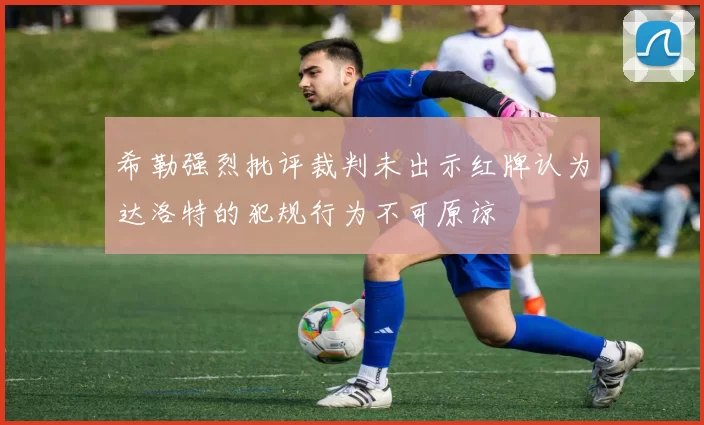 希勒强烈批评裁判未出示红牌认为达洛特的犯规行为不可原谅