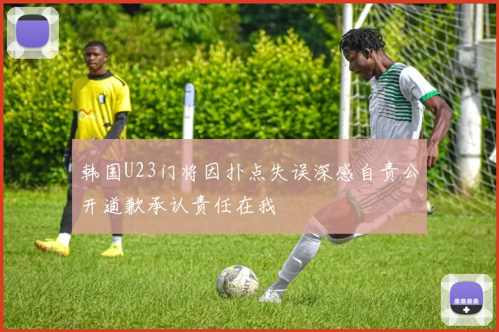 韩国U23门将因扑点失误深感自责公开道歉承认责任在我